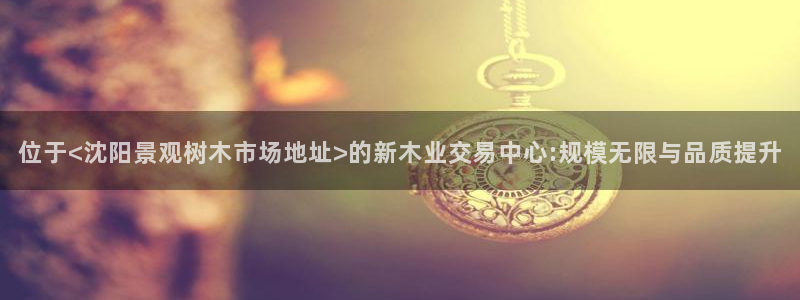 娱乐聚焦卧龙凤雏：位于<沈阳景观树木市场地址>的新木业交易中心:规模无限与品质提升